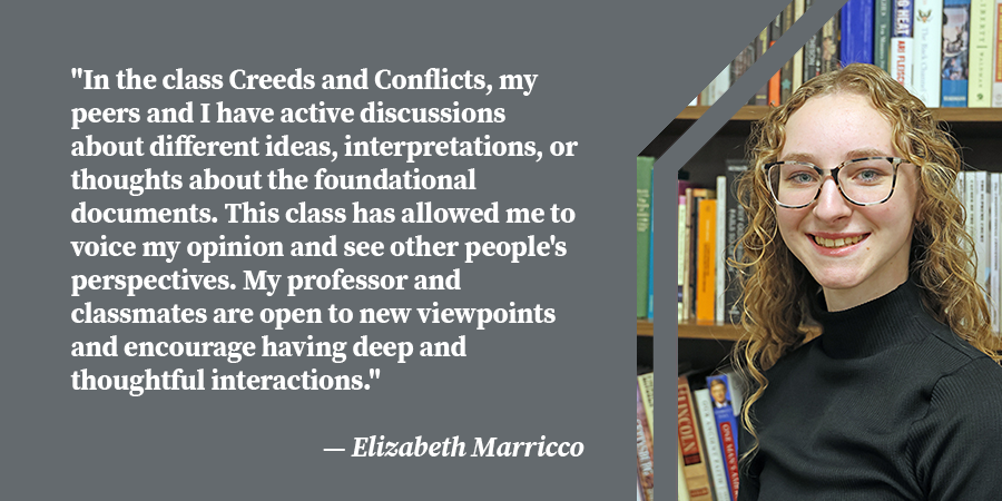 "In the class Creeds and Conflicts, my peers and I have active discussions about different ideas, interpretations, or thoughts about the foundational documents. This class has allowed me to voice my opinion and see other people's perspectives. My professor and classmates are open to new viewpoints and encourage having deep and thoughtful interactions.
